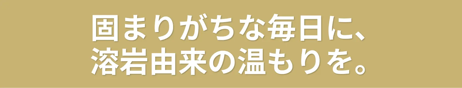 固まりがちな毎日に、溶岩由来の温もりを。